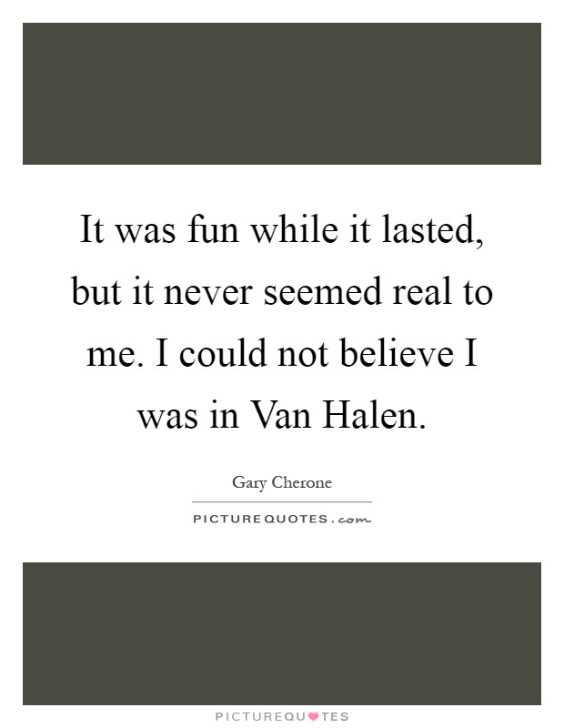 It was fun while it lasted, but it never seemed real to me. I could not believe I was in Van Halen Picture Quote #1