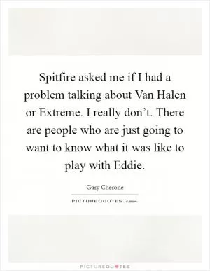 Spitfire asked me if I had a problem talking about Van Halen or Extreme. I really don’t. There are people who are just going to want to know what it was like to play with Eddie Picture Quote #1