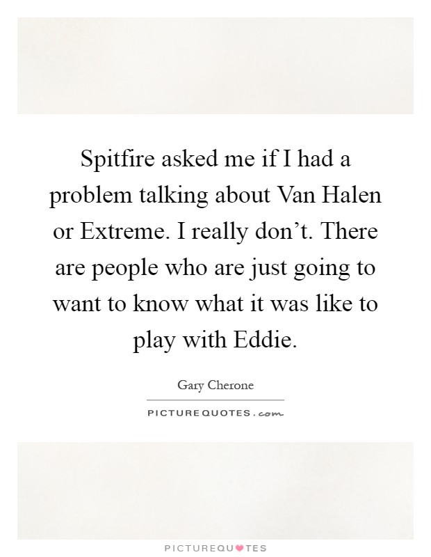 Spitfire asked me if I had a problem talking about Van Halen or Extreme. I really don't. There are people who are just going to want to know what it was like to play with Eddie Picture Quote #1