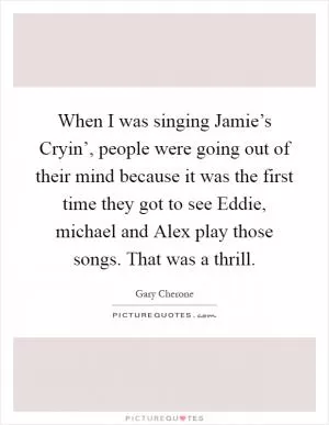 When I was singing Jamie’s Cryin’, people were going out of their mind because it was the first time they got to see Eddie, michael and Alex play those songs. That was a thrill Picture Quote #1