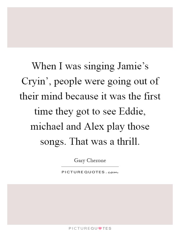 When I was singing Jamie's Cryin', people were going out of their mind because it was the first time they got to see Eddie, michael and Alex play those songs. That was a thrill Picture Quote #1