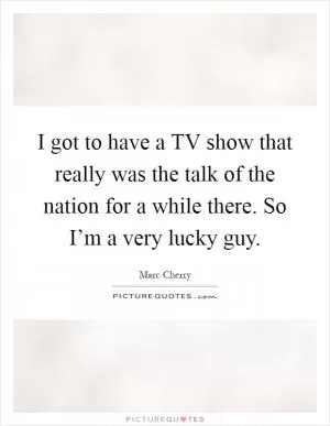 I got to have a TV show that really was the talk of the nation for a while there. So I’m a very lucky guy Picture Quote #1