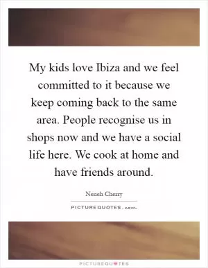 My kids love Ibiza and we feel committed to it because we keep coming back to the same area. People recognise us in shops now and we have a social life here. We cook at home and have friends around Picture Quote #1