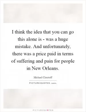 I think the idea that you can go this alone is - was a huge mistake. And unfortunately, there was a price paid in terms of suffering and pain for people in New Orleans Picture Quote #1