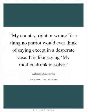 ‘My country, right or wrong’ is a thing no patriot would ever think of saying except in a desperate case. It is like saying ‘My mother, drunk or sober.’ Picture Quote #1