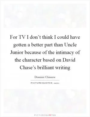 For TV I don’t think I could have gotten a better part than Uncle Junior because of the intimacy of the character based on David Chase’s brilliant writing Picture Quote #1