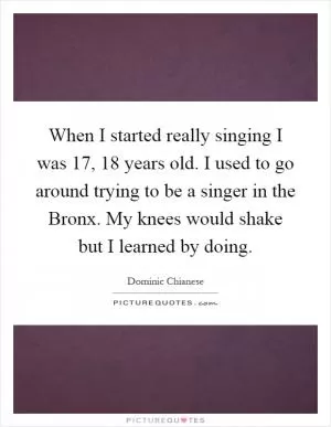 When I started really singing I was 17, 18 years old. I used to go around trying to be a singer in the Bronx. My knees would shake but I learned by doing Picture Quote #1