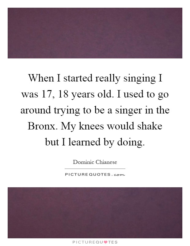 When I started really singing I was 17, 18 years old. I used to go around trying to be a singer in the Bronx. My knees would shake but I learned by doing Picture Quote #1