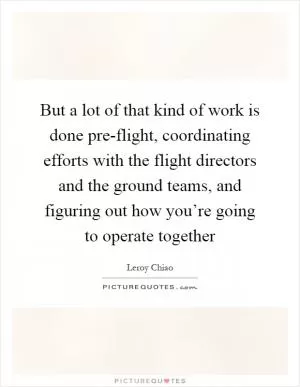 But a lot of that kind of work is done pre-flight, coordinating efforts with the flight directors and the ground teams, and figuring out how you’re going to operate together Picture Quote #1