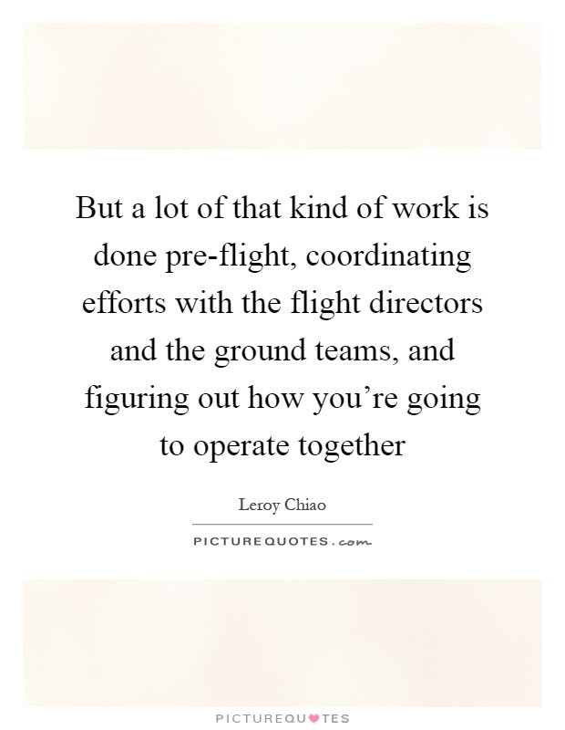 But a lot of that kind of work is done pre-flight, coordinating efforts with the flight directors and the ground teams, and figuring out how you're going to operate together Picture Quote #1