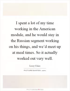 I spent a lot of my time working in the American module, and he would stay in the Russian segment working on his things, and we’d meet up at meal times. So it actually worked out very well Picture Quote #1