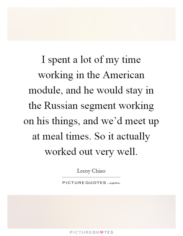 I spent a lot of my time working in the American module, and he would stay in the Russian segment working on his things, and we'd meet up at meal times. So it actually worked out very well Picture Quote #1