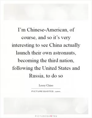 I’m Chinese-American, of course, and so it’s very interesting to see China actually launch their own astronauts, becoming the third nation, following the United States and Russia, to do so Picture Quote #1