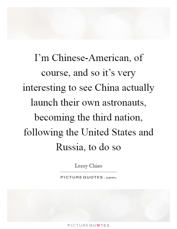 I'm Chinese-American, of course, and so it's very interesting to see China actually launch their own astronauts, becoming the third nation, following the United States and Russia, to do so Picture Quote #1
