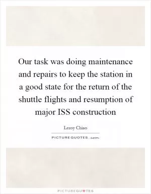 Our task was doing maintenance and repairs to keep the station in a good state for the return of the shuttle flights and resumption of major ISS construction Picture Quote #1