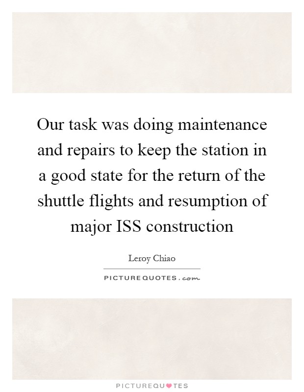 Our task was doing maintenance and repairs to keep the station in a good state for the return of the shuttle flights and resumption of major ISS construction Picture Quote #1