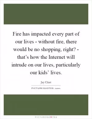 Fire has impacted every part of our lives - without fire, there would be no shopping, right? - that’s how the Internet will intrude on our lives, particularly our kids’ lives Picture Quote #1