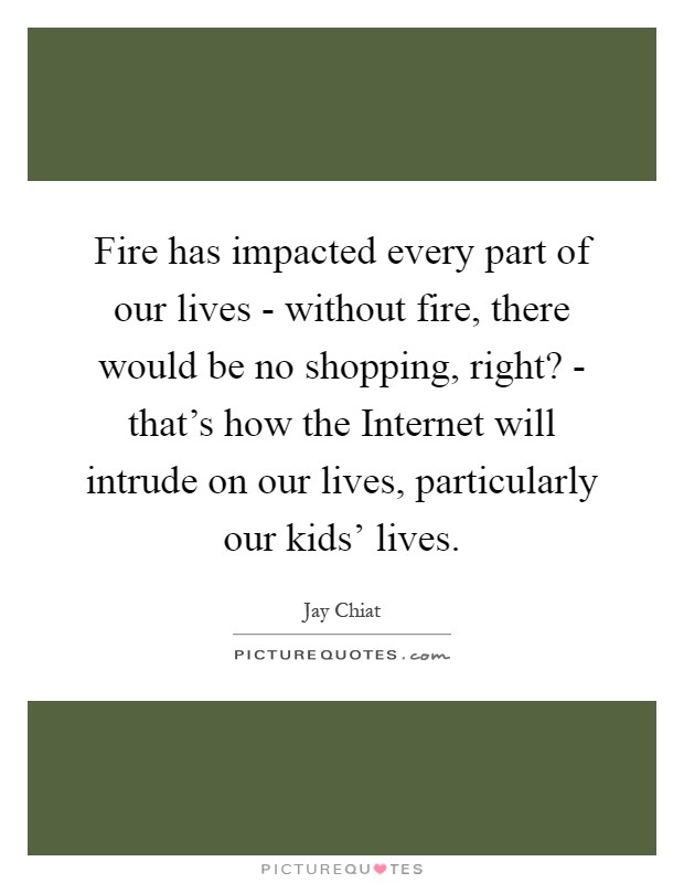 Fire has impacted every part of our lives - without fire, there would be no shopping, right? - that's how the Internet will intrude on our lives, particularly our kids' lives Picture Quote #1