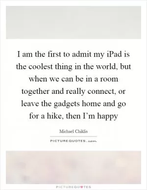 I am the first to admit my iPad is the coolest thing in the world, but when we can be in a room together and really connect, or leave the gadgets home and go for a hike, then I’m happy Picture Quote #1