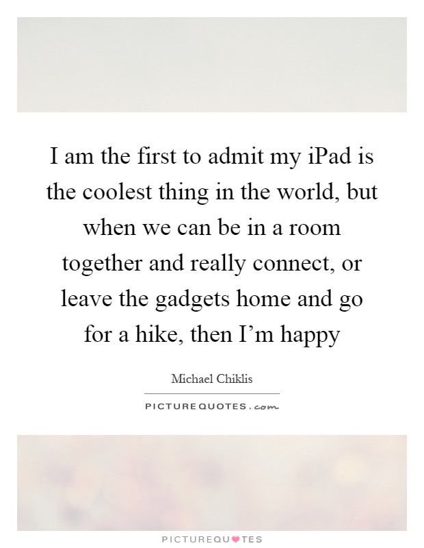 I am the first to admit my iPad is the coolest thing in the world, but when we can be in a room together and really connect, or leave the gadgets home and go for a hike, then I'm happy Picture Quote #1
