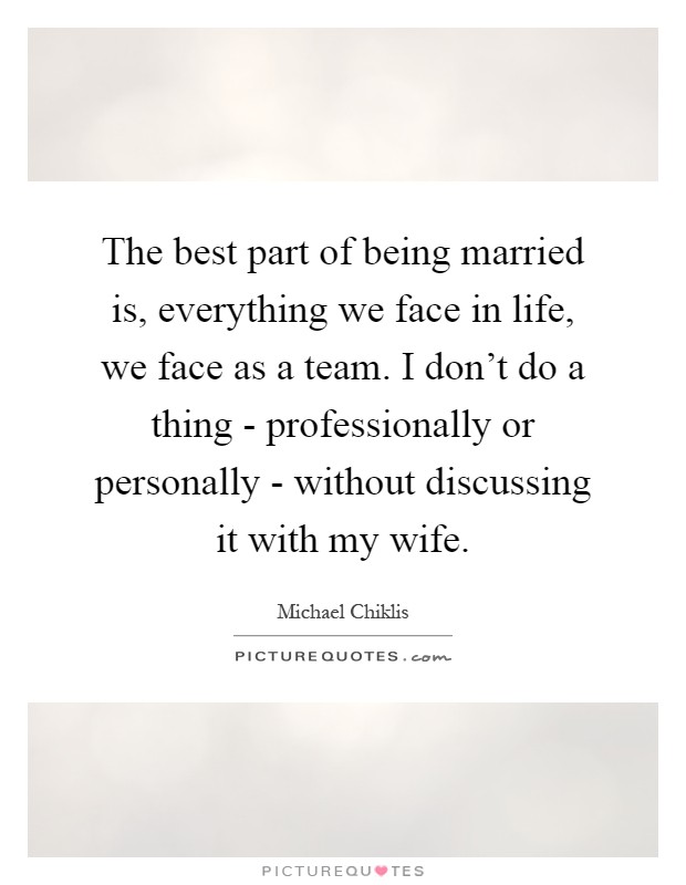 The best part of being married is, everything we face in life, we face as a team. I don't do a thing - professionally or personally - without discussing it with my wife Picture Quote #1