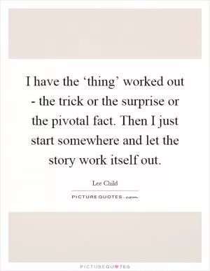 I have the ‘thing’ worked out - the trick or the surprise or the pivotal fact. Then I just start somewhere and let the story work itself out Picture Quote #1