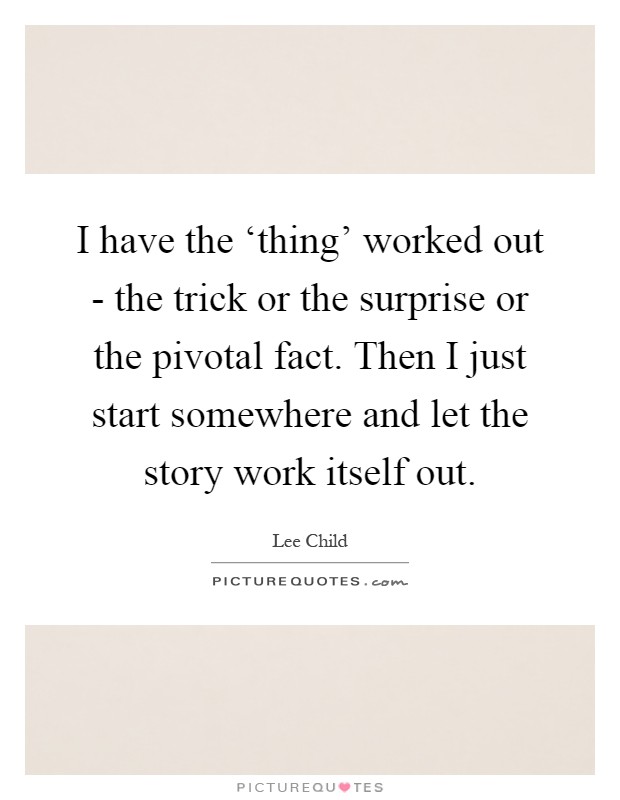 I have the ‘thing' worked out - the trick or the surprise or the pivotal fact. Then I just start somewhere and let the story work itself out Picture Quote #1