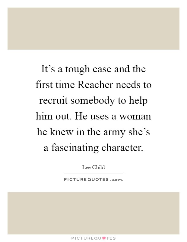 It's a tough case and the first time Reacher needs to recruit somebody to help him out. He uses a woman he knew in the army she's a fascinating character Picture Quote #1