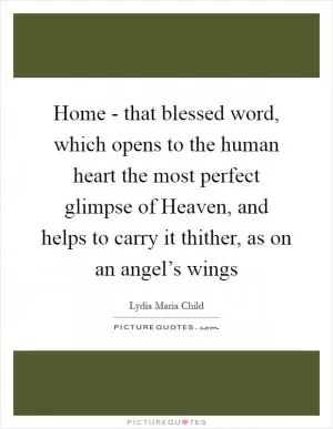 Home - that blessed word, which opens to the human heart the most perfect glimpse of Heaven, and helps to carry it thither, as on an angel’s wings Picture Quote #1