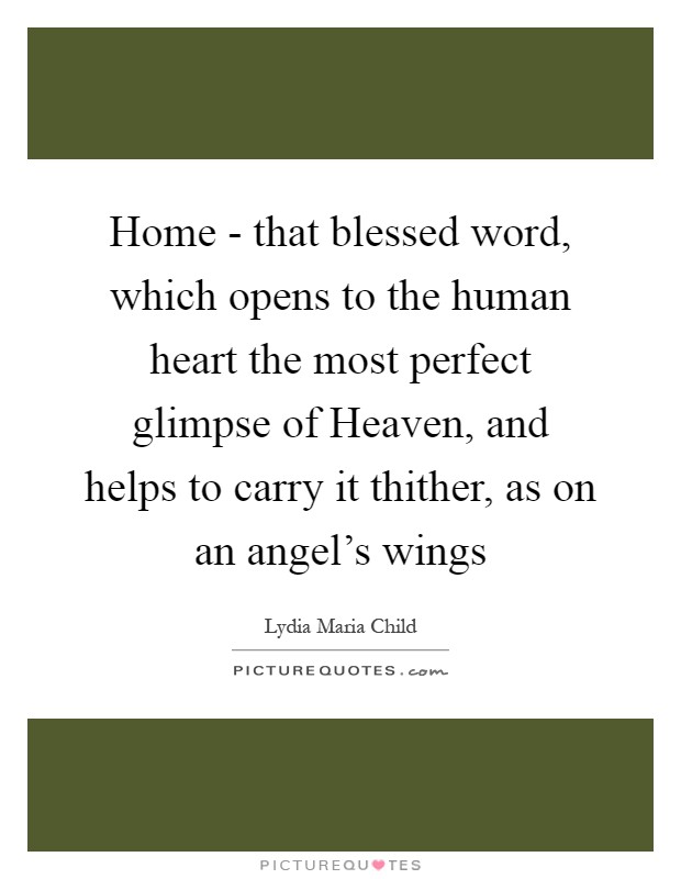 Home - that blessed word, which opens to the human heart the most perfect glimpse of Heaven, and helps to carry it thither, as on an angel's wings Picture Quote #1