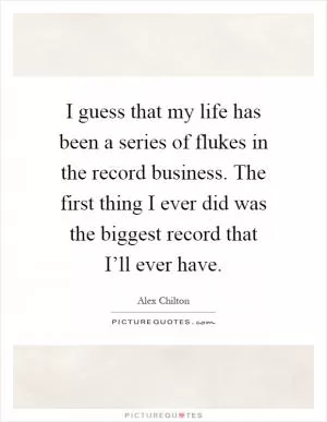 I guess that my life has been a series of flukes in the record business. The first thing I ever did was the biggest record that I’ll ever have Picture Quote #1