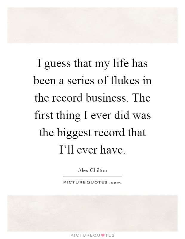I guess that my life has been a series of flukes in the record business. The first thing I ever did was the biggest record that I'll ever have Picture Quote #1