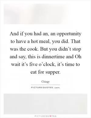 And if you had an, an opportunity to have a hot meal, you did. That was the cook. But you didn’t stop and say, this is dinnertime and Oh wait it’s five o’clock, it’s time to eat for supper Picture Quote #1