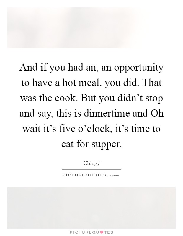And if you had an, an opportunity to have a hot meal, you did. That was the cook. But you didn't stop and say, this is dinnertime and Oh wait it's five o'clock, it's time to eat for supper Picture Quote #1