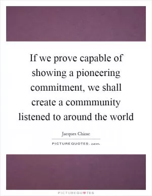 If we prove capable of showing a pioneering commitment, we shall create a commmunity listened to around the world Picture Quote #1