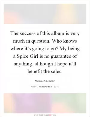 The success of this album is very much in question. Who knows where it’s going to go? My being a Spice Girl is no guarantee of anything, although I hope it’ll benefit the sales Picture Quote #1