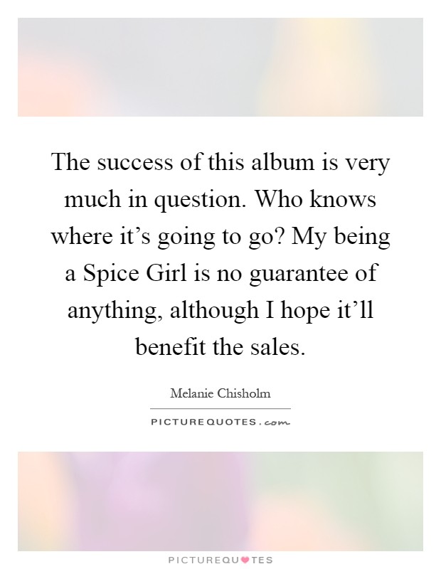 The success of this album is very much in question. Who knows where it's going to go? My being a Spice Girl is no guarantee of anything, although I hope it'll benefit the sales Picture Quote #1
