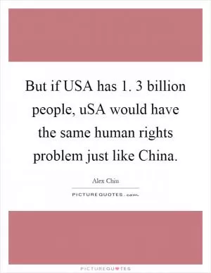 But if USA has 1. 3 billion people, uSA would have the same human rights problem just like China Picture Quote #1