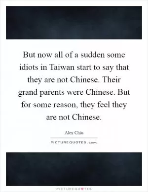 But now all of a sudden some idiots in Taiwan start to say that they are not Chinese. Their grand parents were Chinese. But for some reason, they feel they are not Chinese Picture Quote #1