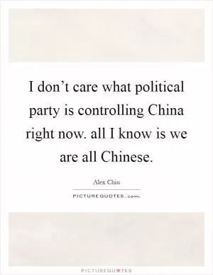 I don’t care what political party is controlling China right now. all I know is we are all Chinese Picture Quote #1