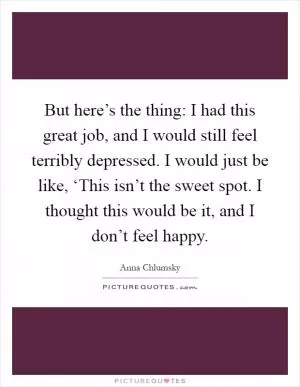 But here’s the thing: I had this great job, and I would still feel terribly depressed. I would just be like, ‘This isn’t the sweet spot. I thought this would be it, and I don’t feel happy Picture Quote #1