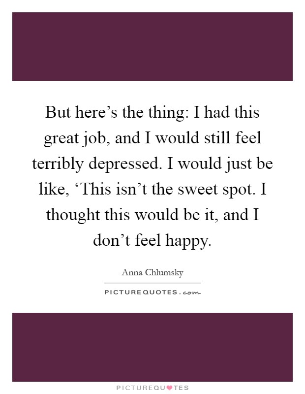 But here's the thing: I had this great job, and I would still feel terribly depressed. I would just be like, ‘This isn't the sweet spot. I thought this would be it, and I don't feel happy Picture Quote #1