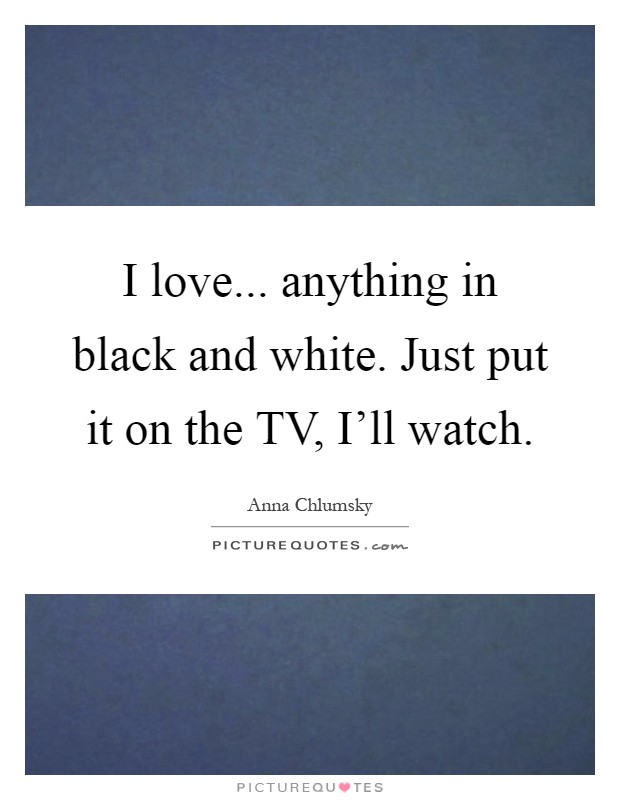 I love... anything in black and white. Just put it on the TV, I'll watch Picture Quote #1