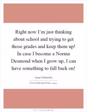Right now I’m just thinking about school and trying to get those grades and keep them up! In case I become a Norma Desmond when I grow up, I can have something to fall back on! Picture Quote #1