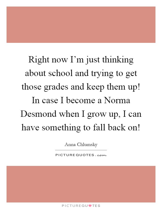Right now I'm just thinking about school and trying to get those grades and keep them up! In case I become a Norma Desmond when I grow up, I can have something to fall back on! Picture Quote #1