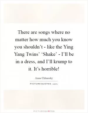 There are songs where no matter how much you know you shouldn’t - like the Ying Yang Twins’ ‘Shake’ - I’ll be in a dress, and I’ll krump to it. It’s horrible! Picture Quote #1
