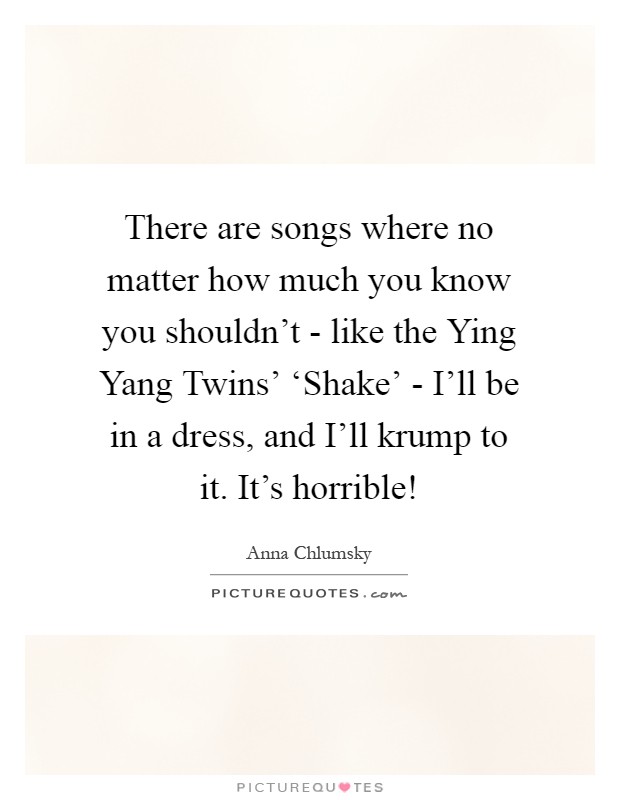 There are songs where no matter how much you know you shouldn't - like the Ying Yang Twins' ‘Shake' - I'll be in a dress, and I'll krump to it. It's horrible! Picture Quote #1