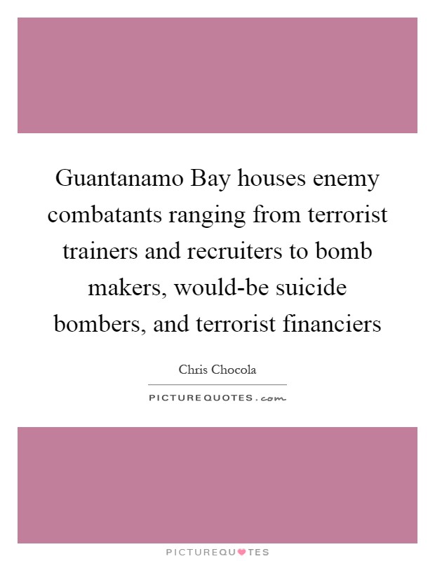 Guantanamo Bay houses enemy combatants ranging from terrorist trainers and recruiters to bomb makers, would-be suicide bombers, and terrorist financiers Picture Quote #1