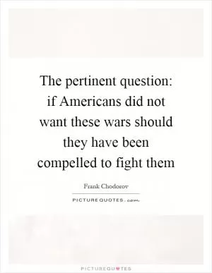The pertinent question: if Americans did not want these wars should they have been compelled to fight them Picture Quote #1