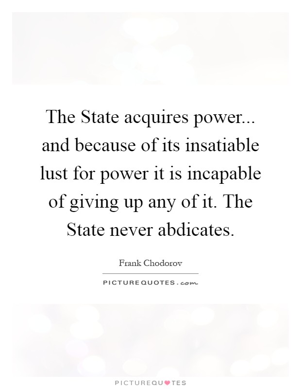 The State acquires power... and because of its insatiable lust for power it is incapable of giving up any of it. The State never abdicates Picture Quote #1